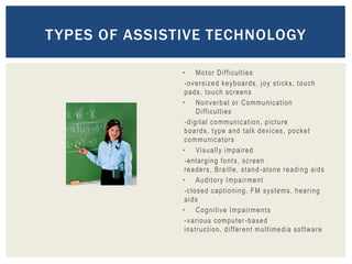 T YPES OF ASSISTIVE TECHNOLOGY

               • Mo t o r D i ff ic u ltie s
                -oversized keyboards, joy sticks, touch
                pads, touch screens
               • N o n v e r b a l o r C o mmu n i c a t i on
                       D i ffi cu lti es
                - d i g i t a l c o mmu n i c a t io n , p i c t u r e
                boards, type and talk devices, pocket
                c o mmu n i c a to r s
               • Vi s u a l l y i mp a i r e d
                -enlarging fonts, screen
                r e a d e r s , Br a i l l e , s t a n d - a l o n e r e a d i n g a i d s
               • Au d i t o r y I mp a i r me n t
                - c l o s e d c a p t i o n i n g , F M s y s t e ms , h e a r i n g
                aids
               • C o g n i t iv e I mp a i r me n t s
                - v a r i o u s c o mp u t e r - b a s e d
                i n s t r u cti on , d i ff e r e n t mu l t i me d i a s o f t w a r e
 