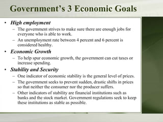 Government’s 3 Economic Goals
• High employment
– The government strives to make sure there are enough jobs for
everyone who is able to work.
– An unemployment rate between 4 percent and 6 percent is
considered healthy.
• Economic Growth
– To help spur economic growth, the government can cut taxes or
increase spending.
• Stability and Security
– One indicator of economic stability is the general level of prices.
– The government seeks to prevent sudden, drastic shifts in prices
so that neither the consumer nor the producer suffers.
– Other indicators of stability are financial institutions such as
banks and the stock market. Government regulations seek to keep
these institutions as stable as possible.
 