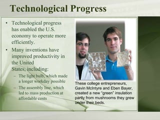 Technological Progress
• Technological progress
has enabled the U.S.
economy to operate more
efficiently.
• Many inventions have
improved productivity in
the United
States, including:
– The light bulb, which made
a longer workday possible
– The assembly line, which
led to mass production at
affordable costs
These college entrepreneurs,
Gavin McIntyre and Eben Bayer,
created a new “green” insulation
partly from mushrooms they grew
under their beds.
 