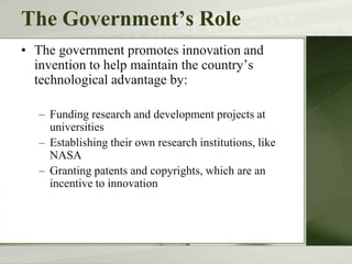 The Government’s Role
• The government promotes innovation and
invention to help maintain the country’s
technological advantage by:
– Funding research and development projects at
universities
– Establishing their own research institutions, like
NASA
– Granting patents and copyrights, which are an
incentive to innovation
 