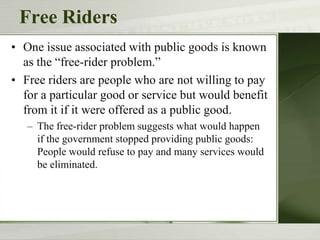 Free Riders
• One issue associated with public goods is known
as the “free-rider problem.”
• Free riders are people who are not willing to pay
for a particular good or service but would benefit
from it if it were offered as a public good.
– The free-rider problem suggests what would happen
if the government stopped providing public goods:
People would refuse to pay and many services would
be eliminated.
 