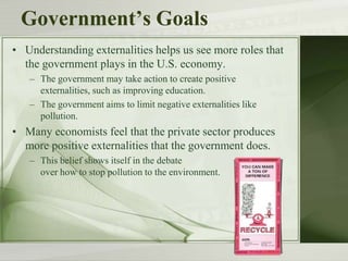 Government’s Goals
• Understanding externalities helps us see more roles that
the government plays in the U.S. economy.
– The government may take action to create positive
externalities, such as improving education.
– The government aims to limit negative externalities like
pollution.
• Many economists feel that the private sector produces
more positive externalities that the government does.
– This belief shows itself in the debate
over how to stop pollution to the environment.
 