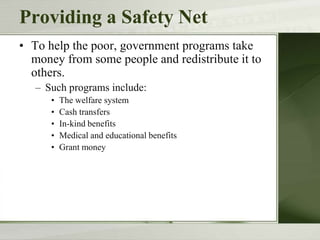Providing a Safety Net
• To help the poor, government programs take
money from some people and redistribute it to
others.
– Such programs include:
• The welfare system
• Cash transfers
• In-kind benefits
• Medical and educational benefits
• Grant money
 