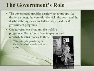The Government’s Role
• The government provides a safety net to groups like
the very young, the very old, the sick, the poor, and the
disabled through various federal, state, and local
government programs.
• One government program, the welfare
program, collects funds from taxpayers and
redistributes this money to those in need.
– This system began during the
Great Depression and continues
today.
 