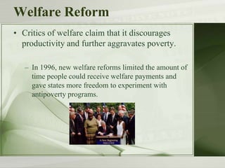 Welfare Reform
• Critics of welfare claim that it discourages
productivity and further aggravates poverty.
– In 1996, new welfare reforms limited the amount of
time people could receive welfare payments and
gave states more freedom to experiment with
antipoverty programs.
 