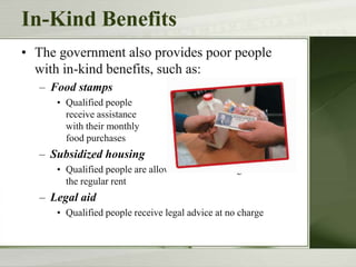 In-Kind Benefits
• The government also provides poor people
with in-kind benefits, such as:
– Food stamps
• Qualified people
receive assistance
with their monthly
food purchases
– Subsidized housing
• Qualified people are allowed to rent housing for less than
the regular rent
– Legal aid
• Qualified people receive legal advice at no charge
 