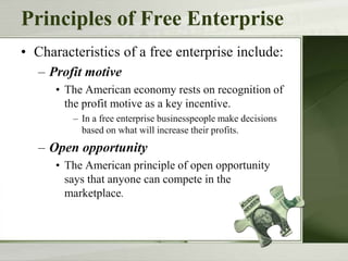 Principles of Free Enterprise
• Characteristics of a free enterprise include:
– Profit motive
• The American economy rests on recognition of
the profit motive as a key incentive.
– In a free enterprise businesspeople make decisions
based on what will increase their profits.
– Open opportunity
• The American principle of open opportunity
says that anyone can compete in the
marketplace.
 
