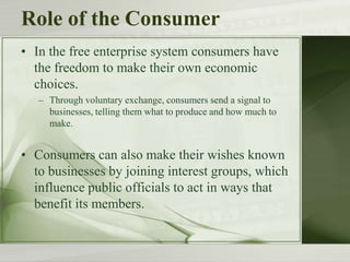 Role of the Consumer
• In the free enterprise system consumers have
the freedom to make their own economic
choices.
– Through voluntary exchange, consumers send a signal to
businesses, telling them what to produce and how much to
make.
• Consumers can also make their wishes known
to businesses by joining interest groups, which
influence public officials to act in ways that
benefit its members.
 