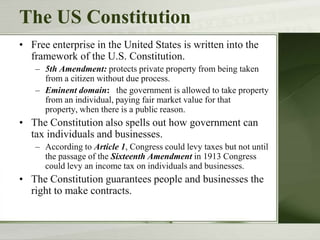 The US Constitution
• Free enterprise in the United States is written into the
framework of the U.S. Constitution.
– 5th Amendment: protects private property from being taken
from a citizen without due process.
– Eminent domain: the government is allowed to take property
from an individual, paying fair market value for that
property, when there is a public reason.
• The Constitution also spells out how government can
tax individuals and businesses.
– According to Article 1, Congress could levy taxes but not until
the passage of the Sixteenth Amendment in 1913 Congress
could levy an income tax on individuals and businesses.
• The Constitution guarantees people and businesses the
right to make contracts.
 