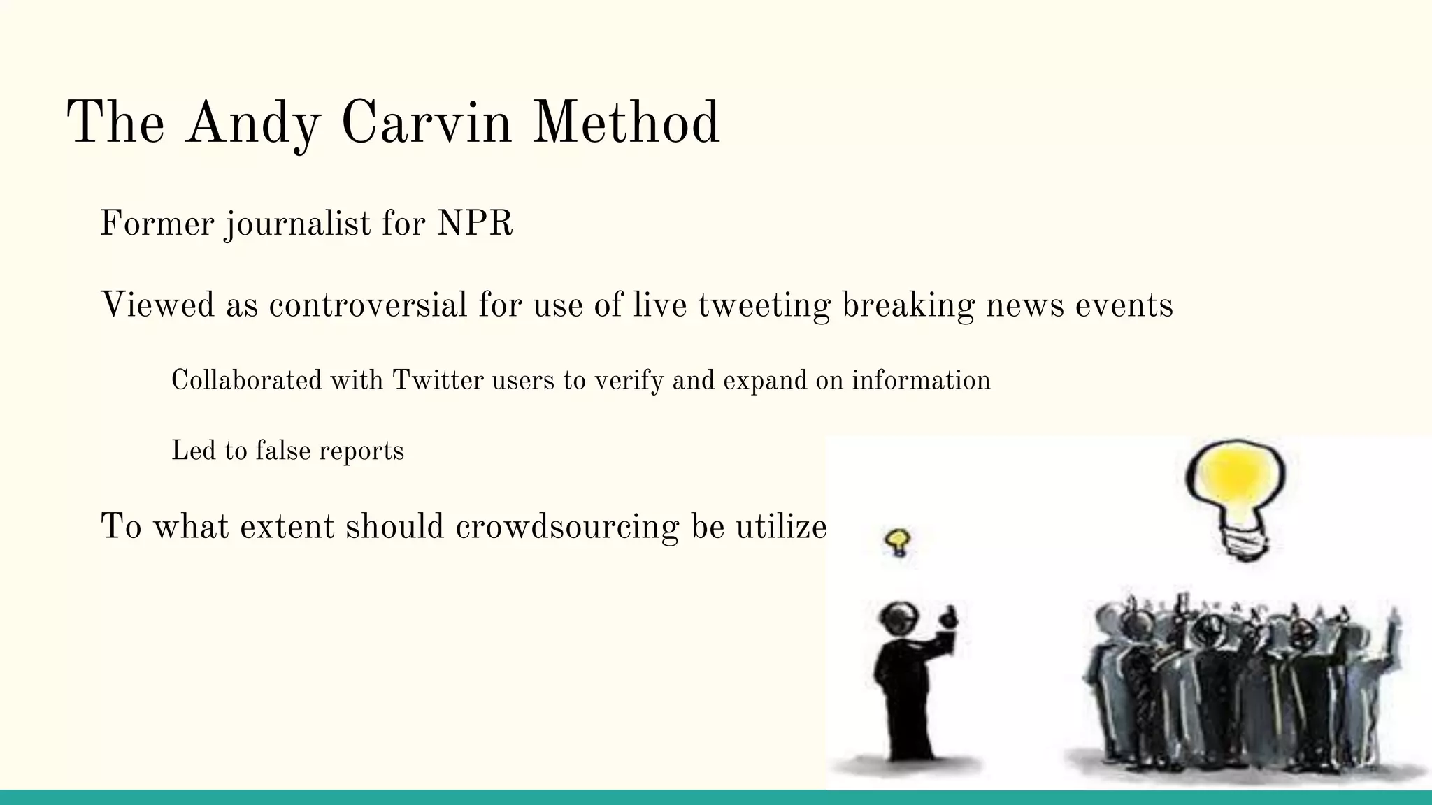 The Andy Carvin Method
Former journalist for NPR
Viewed as controversial for use of live tweeting breaking news events
Collaborated with Twitter users to verify and expand on information
Led to false reports
To what extent should crowdsourcing be utilized?
 
