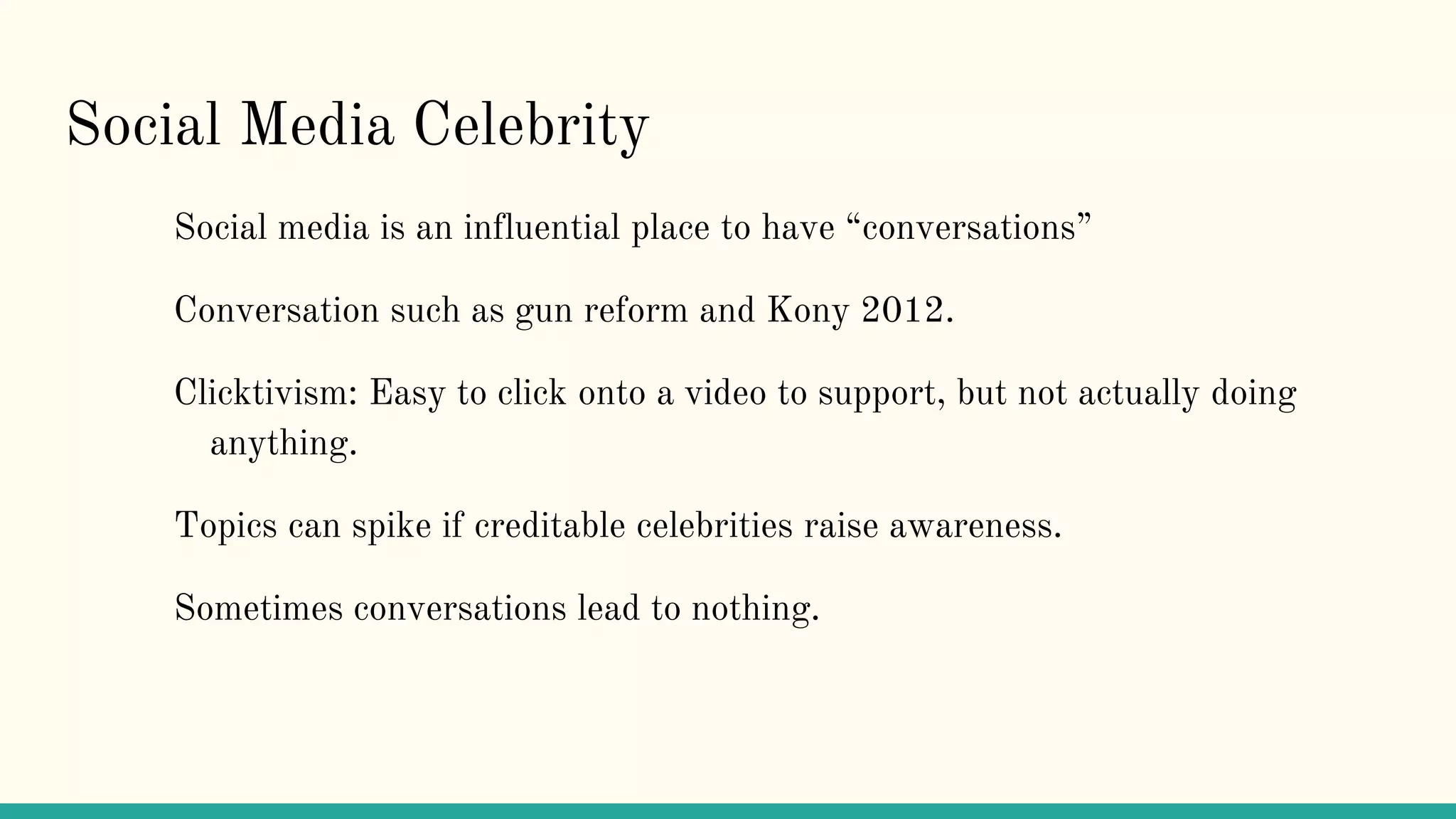 Social Media Celebrity
Social media is an influential place to have “conversations”
Conversation such as gun reform and Kony 2012.
Clicktivism: Easy to click onto a video to support, but not actually doing
anything.
Topics can spike if creditable celebrities raise awareness.
Sometimes conversations lead to nothing.
 