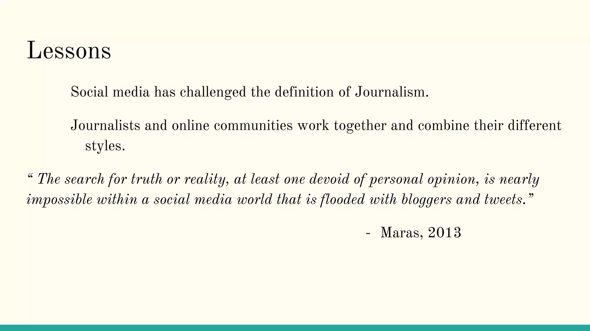 Lessons
Social media has challenged the definition of Journalism.
Journalists and online communities work together and combine their different
styles.
“ The search for truth or reality, at least one devoid of personal opinion, is nearly
impossible within a social media world that is flooded with bloggers and tweets.”
- Maras, 2013
 