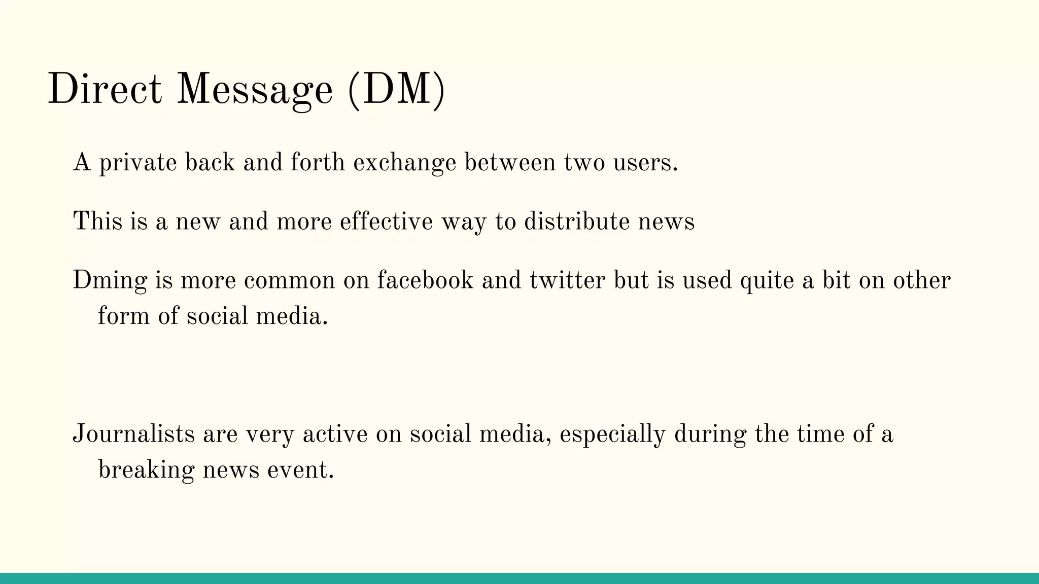 Direct Message (DM)
A private back and forth exchange between two users.
This is a new and more effective way to distribute news
Dming is more common on facebook and twitter but is used quite a bit on other
form of social media.
Journalists are very active on social media, especially during the time of a
breaking news event.
 