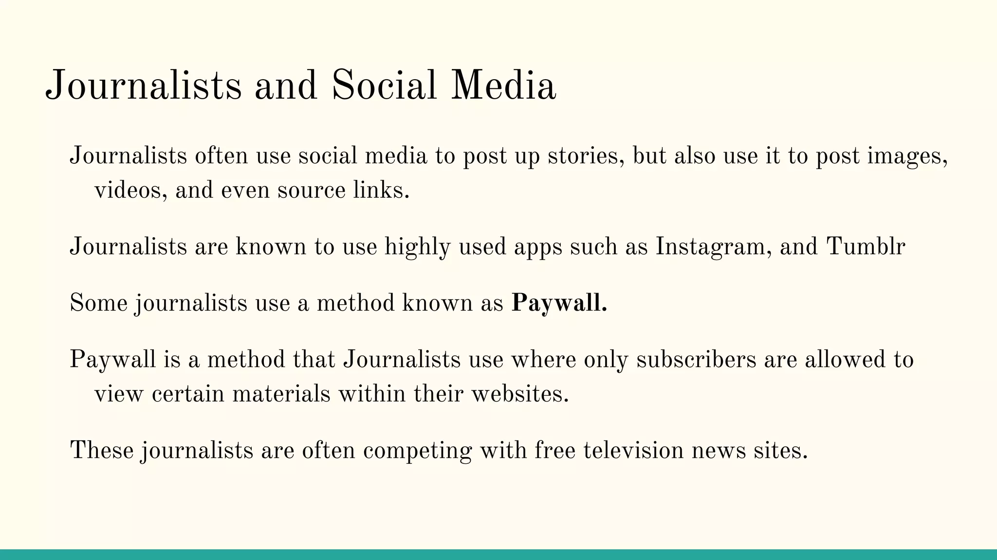 Journalists and Social Media
Journalists often use social media to post up stories, but also use it to post images,
videos, and even source links.
Journalists are known to use highly used apps such as Instagram, and Tumblr
Some journalists use a method known as Paywall.
Paywall is a method that Journalists use where only subscribers are allowed to
view certain materials within their websites.
These journalists are often competing with free television news sites.
 