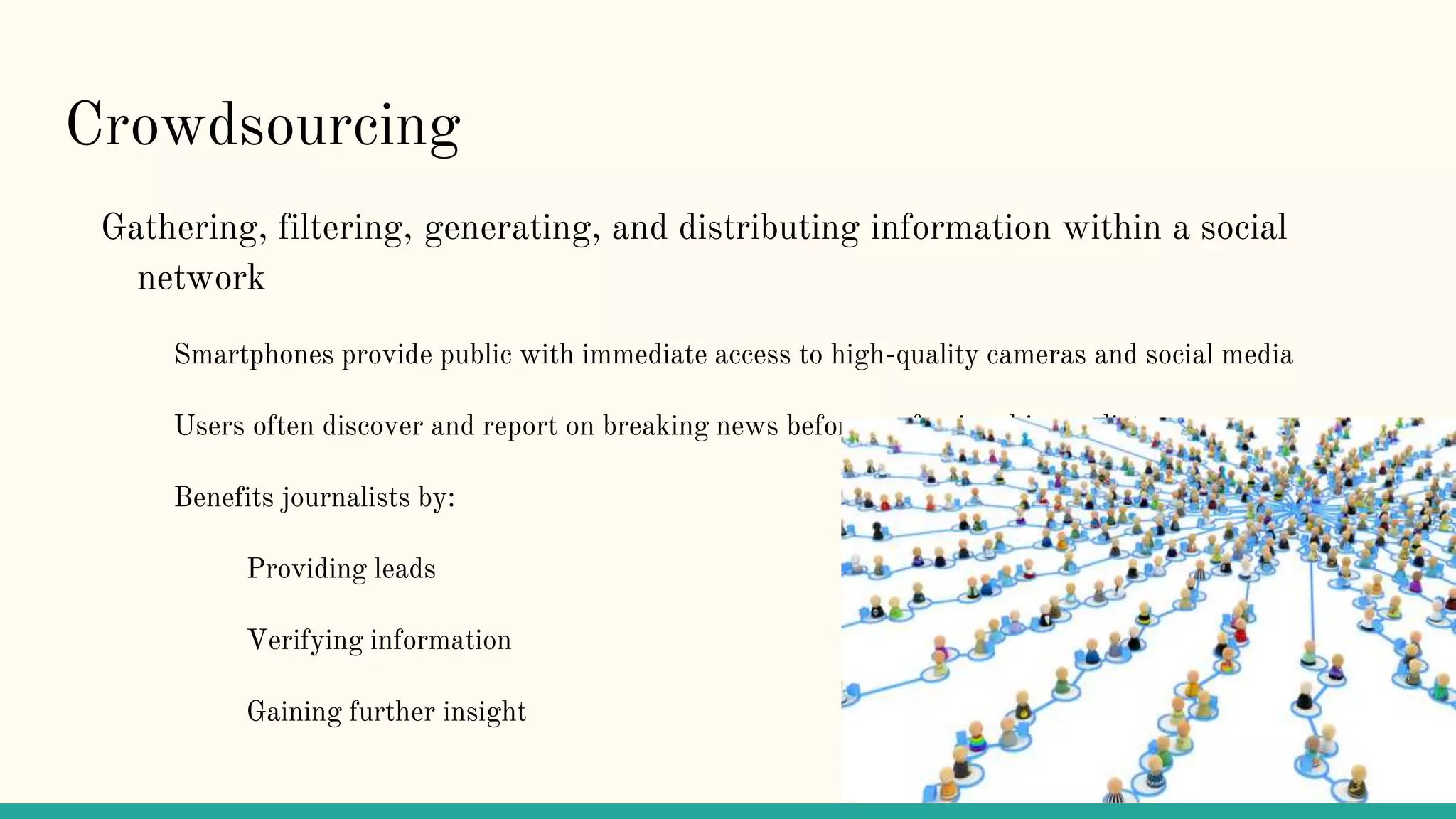 Crowdsourcing
Gathering, filtering, generating, and distributing information within a social
network
Smartphones provide public with immediate access to high-quality cameras and social media
Users often discover and report on breaking news before professional journalists
Benefits journalists by:
Providing leads
Verifying information
Gaining further insight
 