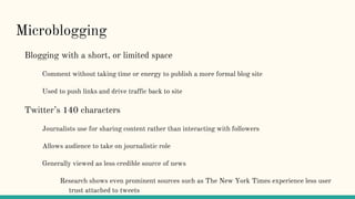 Microblogging
Blogging with a short, or limited space
Comment without taking time or energy to publish a more formal blog site
Used to push links and drive traffic back to site
Twitter’s 140 characters
Journalists use for sharing content rather than interacting with followers
Allows audience to take on journalistic role
Generally viewed as less credible source of news
Research shows even prominent sources such as The New York Times experience less user
trust attached to tweets
 