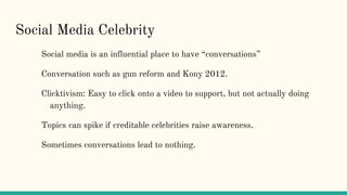 Social Media Celebrity
Social media is an influential place to have “conversations”
Conversation such as gun reform and Kony 2012.
Clicktivism: Easy to click onto a video to support, but not actually doing
anything.
Topics can spike if creditable celebrities raise awareness.
Sometimes conversations lead to nothing.
 
