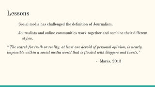 Lessons
Social media has challenged the definition of Journalism.
Journalists and online communities work together and combine their different
styles.
“ The search for truth or reality, at least one devoid of personal opinion, is nearly
impossible within a social media world that is flooded with bloggers and tweets.”
- Maras, 2013
 