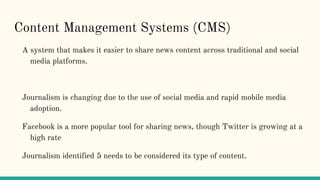 Content Management Systems (CMS)
A system that makes it easier to share news content across traditional and social
media platforms.
Journalism is changing due to the use of social media and rapid mobile media
adoption.
Facebook is a more popular tool for sharing news, though Twitter is growing at a
high rate
Journalism identified 5 needs to be considered its type of content.
 