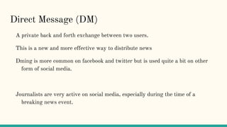 Direct Message (DM)
A private back and forth exchange between two users.
This is a new and more effective way to distribute news
Dming is more common on facebook and twitter but is used quite a bit on other
form of social media.
Journalists are very active on social media, especially during the time of a
breaking news event.
 