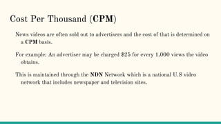 Cost Per Thousand (CPM)
News videos are often sold out to advertisers and the cost of that is determined on
a CPM basis.
For example: An advertiser may be charged $25 for every 1,000 views the video
obtains.
This is maintained through the NDN Network which is a national U.S video
network that includes newspaper and television sites.
 