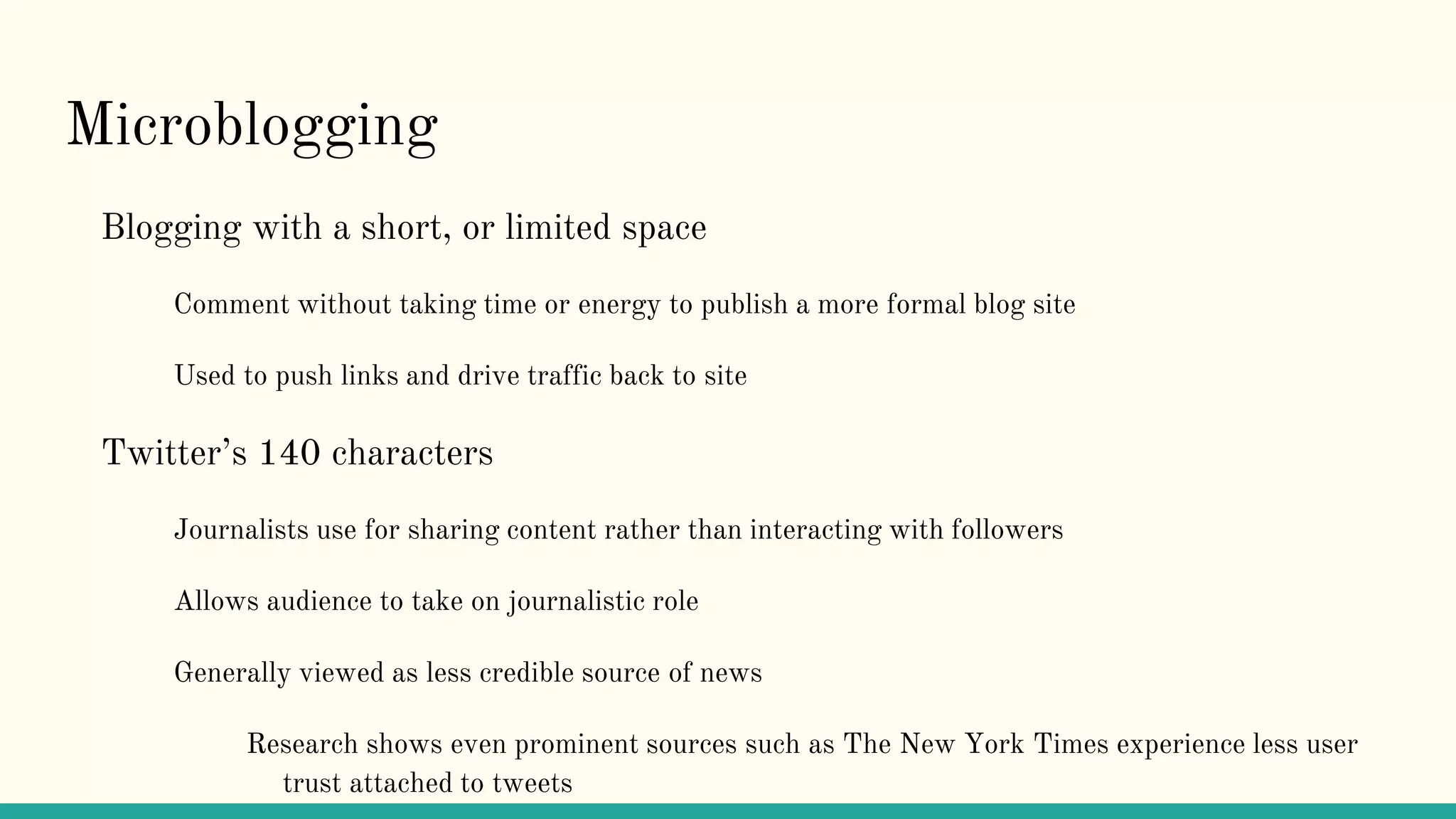 Microblogging
Blogging with a short, or limited space
Comment without taking time or energy to publish a more formal blog site
Used to push links and drive traffic back to site
Twitter’s 140 characters
Journalists use for sharing content rather than interacting with followers
Allows audience to take on journalistic role
Generally viewed as less credible source of news
Research shows even prominent sources such as The New York Times experience less user
trust attached to tweets
 