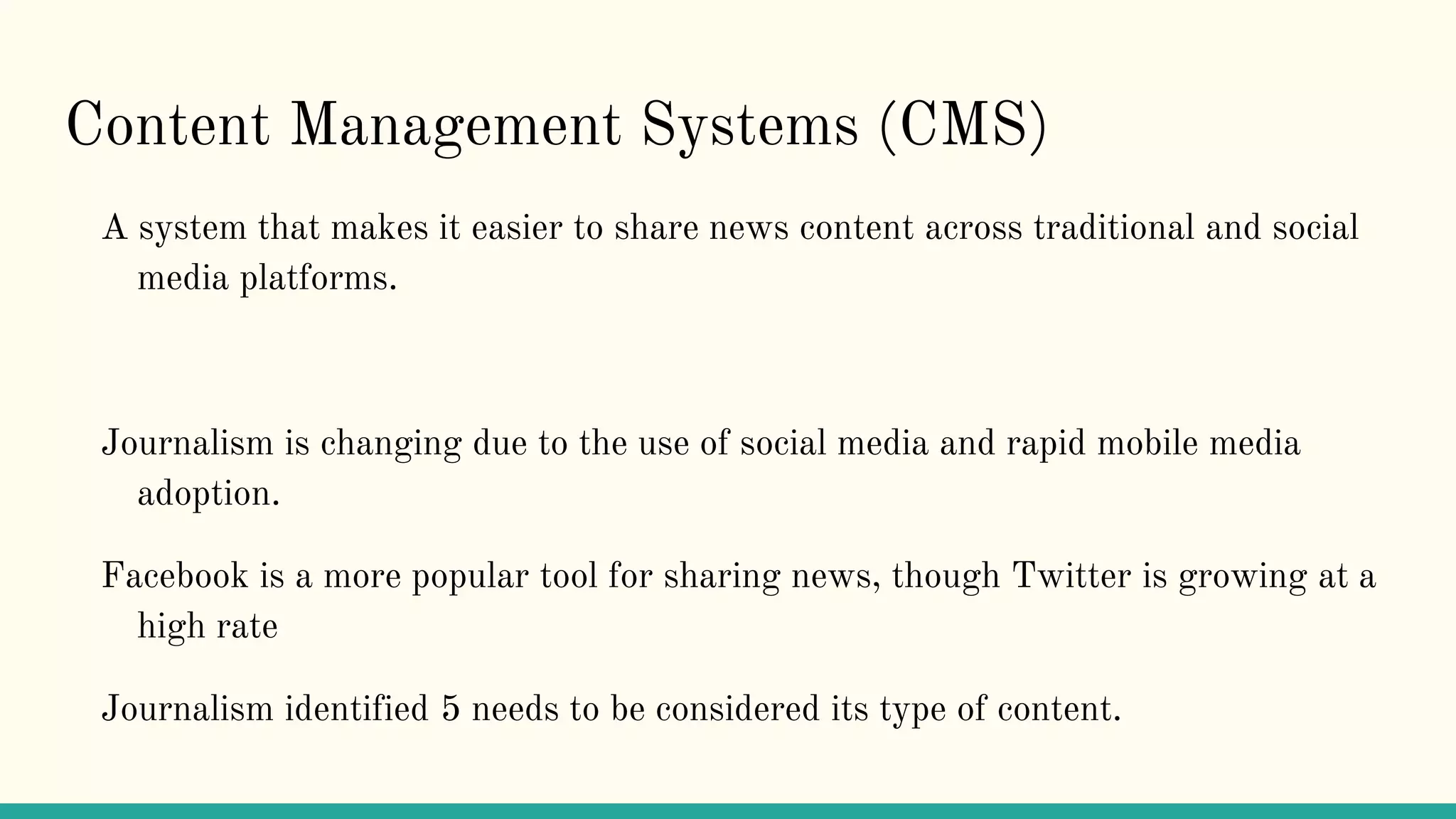Content Management Systems (CMS)
A system that makes it easier to share news content across traditional and social
media platforms.
Journalism is changing due to the use of social media and rapid mobile media
adoption.
Facebook is a more popular tool for sharing news, though Twitter is growing at a
high rate
Journalism identified 5 needs to be considered its type of content.
 