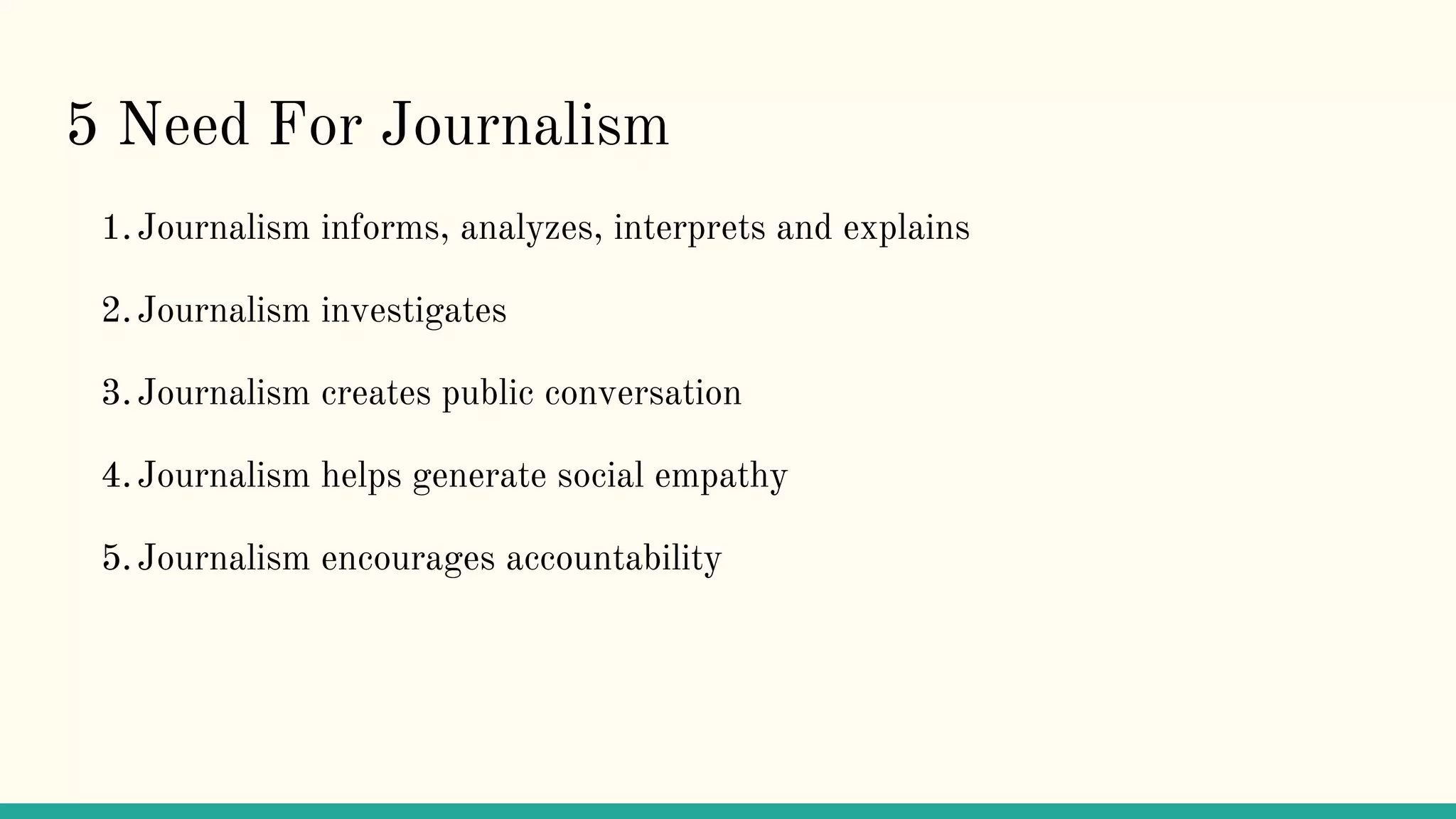 5 Need For Journalism
1.Journalism informs, analyzes, interprets and explains
2.Journalism investigates
3.Journalism creates public conversation
4.Journalism helps generate social empathy
5.Journalism encourages accountability
 