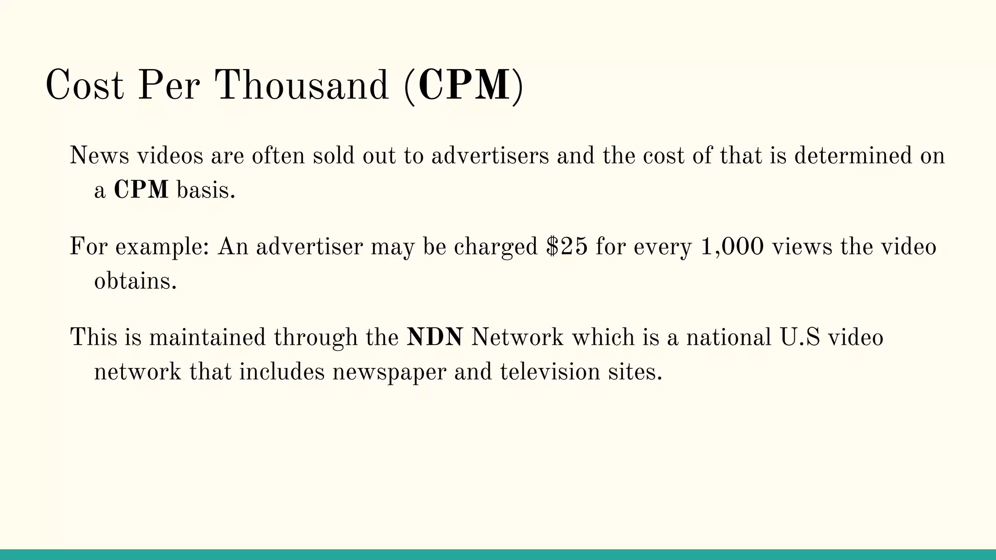 Cost Per Thousand (CPM)
News videos are often sold out to advertisers and the cost of that is determined on
a CPM basis.
For example: An advertiser may be charged $25 for every 1,000 views the video
obtains.
This is maintained through the NDN Network which is a national U.S video
network that includes newspaper and television sites.
 