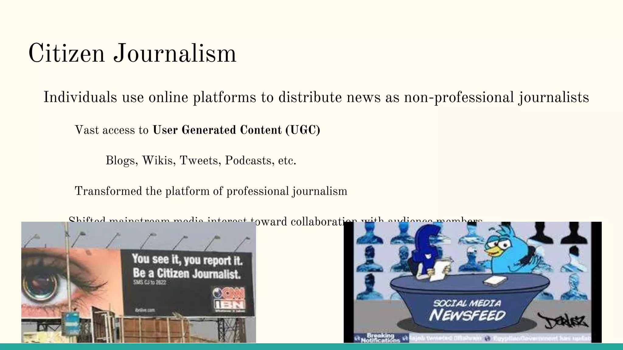 Citizen Journalism
Individuals use online platforms to distribute news as non-professional journalists
Vast access to User Generated Content (UGC)
Blogs, Wikis, Tweets, Podcasts, etc.
Transformed the platform of professional journalism
Shifted mainstream media interest toward collaboration with audience members
 