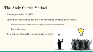 The Andy Carvin Method
Former journalist for NPR
Viewed as controversial for use of live tweeting breaking news events
Collaborated with Twitter users to verify and expand on information
Led to false reports
To what extent should crowdsourcing be utilized?
 