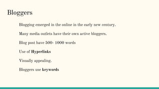 Bloggers
Blogging emerged in the online in the early new century.
Many media outlets have their own active bloggers.
Blog post have 500- 1000 words
Use of Hyperlinks
Visually appealing.
Bloggers use keywords
 