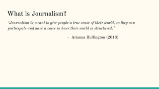 What is Journalism?
“Journalism is meant to give people a true sense of their world, so they can
participate and have a voice in hour their world is structured.”
- Arianna Huffington (2013)
 