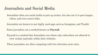 Journalists and Social Media
Journalists often use social media to post up stories, but also use it to post images,
videos, and even source links.
Journalists are known to use highly used apps such as Instagram, and Tumblr
Some journalists use a method known as Paywall.
Paywall is a method that Journalists use where only subscribers are allowed to
view certain materials within their websites.
These journalists are often competing with free television news sites.
 