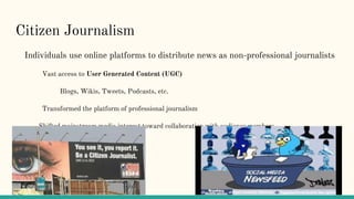 Citizen Journalism
Individuals use online platforms to distribute news as non-professional journalists
Vast access to User Generated Content (UGC)
Blogs, Wikis, Tweets, Podcasts, etc.
Transformed the platform of professional journalism
Shifted mainstream media interest toward collaboration with audience members
 