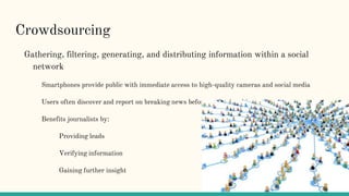 Crowdsourcing
Gathering, filtering, generating, and distributing information within a social
network
Smartphones provide public with immediate access to high-quality cameras and social media
Users often discover and report on breaking news before professional journalists
Benefits journalists by:
Providing leads
Verifying information
Gaining further insight
 
