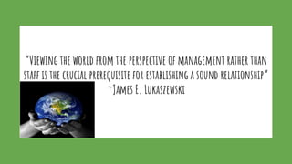 “Viewing the world from the perspective of management rather than
staff is the crucial prerequisite for establishing a sound relationship”
~James E. Lukaszewski
 