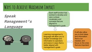 Ways to Achieve Maximum Impact
Speak
Management’s
Language
Each staff function has
worked to develop and
use a unique
vocabulary and
concepts that are
aligned to
management’s goals
Learning management’s
language will allow you to
explain knowledge and
information to operators
and execs in ways that is
better aligned with
management’s goals
It will also allow
you to limit ideas
and information
that is not
needed, and
focus on the ones
that are important.
 