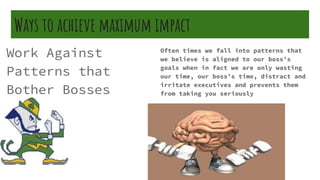 Ways to achieve maximum impact
Work Against
Patterns that
Bother Bosses
Often times we fall into patterns that
we believe is aligned to our boss’s
goals when in fact we are only wasting
our time, our boss’s time, distract and
irritate executives and prevents them
from taking you seriously
 