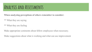 Analysis and Assessments
When analyzing perceptions of others remember to consider:
** What they are saying
** What they are feeling
Make appropriate comments about fellow employees when necessary.
Make suggestions about what is working and what can use improvement
 