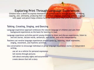 Exploring Print Through Language Experiences Children have a desire to express themselves in symbolic terms through drawing, scribbling, copying, and, ultimately, producing their own written language. Exploring  written language with paper and pencil helps children form the expectation that print is meaningful. Talking, Creating, Singing, and Dancing Language experience approach embraces the natural language of children and uses their background experiences as the basis for learning to read. Language experience activities permit young children to share and discuss experiences, listen to and tell stories, dictate words, sentences, and stories, and write independently. Teachers can revolve language experiences around speaking, listening, visual expression, singing, movement, and rhythmic activities. Use conversation to encourage individual or group language-experience stories or independent writing. use art as a vehicle for personal expression tell stories through pictures talk about everyday sights and occurrences create dances that tell a story 