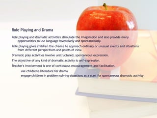 Role Playing and Drama Role playing and dramatic activities stimulate the imagination and also provide many opportunities to use language inventively and spontaneously. Role playing gives children the chance to approach ordinary or unusual events and situations from different perspectives and points of view. Dramatic play activities involve unstructured, spontaneous expression. The objective of any kind of dramatic activity is self-expression. Teacher's involvement is one of continuous encouragement and facilitation. use children's literature for drama engage children in problem solving situations as a start for spontaneous dramatic activity 