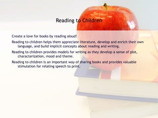 Reading to Children Create a love for books by reading aloud! Reading to children helps them appreciate literature, develop and enrich their own language, and build implicit concepts about reading and writing. Reading to children provides models for writing as they develop a sense of plot, characterization, mood and theme. Reading to children is an important way of sharing books and provides valuable stimulation for relating speech to print. 