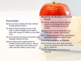 Sharing Books Parents can share reading with their children through bedtime stories. The idea of shared reading is to use a "big book" or other enlarged text to share a story with a group of children or the whole class. The story becomes the basis for discussion and language-related activities. Shared reading creates opportunities for children to learn what a book is, what an "expert" reader does with a book as it is read, and what makes a story a story. Repeating the Reading of Favorite Stories The teacher should be willing to read and reread favorite books and to invite children to participate as much as possible. Language patterns of the books should be predictable, melodic, and rhythmic. When children memorize stories, pretending to read actually establishes good models. Providing Assistance as Needed Parents should follow their child's lead and answer any questions when their children ask for assistance. Children choose their own activities and materials. 