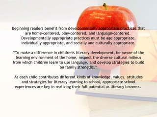 Beginning readers benefit from developmentally appropriate practices that are home-centered, play-centered, and language-centered.  Developmentally appropriate practices must be age appropriate, individually appropriate, and socially and culturally appropriate. “ To make a difference in children's literacy development, be aware of the learning environment of the home, respect the diverse cultural milieus from which children learn to use language, and develop strategies to build on family strengths.” As each child contributes different kinds of knowledge, values, attitudes and strategies for literacy learning to school, appropriate school experiences are key in realizing their full potential as literacy learners.  
