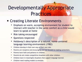 Developmentally Appropriate Practices Creating Literate Environments Emphasis on warm, accepting environment for student to interact with teacher in the same comfort as a child would learn to speak at home Risk taking encouraged Questions respected Holdaway’s description of a natural, home-centered language learning environment (1982) Children develop in their own way at their own rate. Parents are receptive and encouraging and not focused on making corrections. Parents have faith and patience in children. Parents do not create competitive situations with other children.  Children learn in meaningful situations that support language learned.  Children need reading models to emulate.  