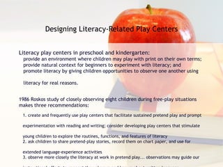 Designing Literacy-Related Play Centers Literacy play centers in preschool and kindergarten:  provide an environment where children may play with print on their own terms; provide natural context for beginners to experiment with literacy; and promote literacy by giving children opportunities to observe one another using  literacy for real reasons. 1986 Roskos study of closely observing eight children during free-play situations makes three recommendations: 1. create and frequently use play centers that facilitate sustained pretend play and prompt  experimentation with reading and writing; consider developing play centers that stimulate  young children to explore the routines, functions, and features of literacy 2. ask children to share pretend-play stories, record them on chart paper, and use for  extended language-experience activities 3. observe more closely the literacy at work in pretend play... observations may guide our  instructional efforts to connect the unknown and known about written language 