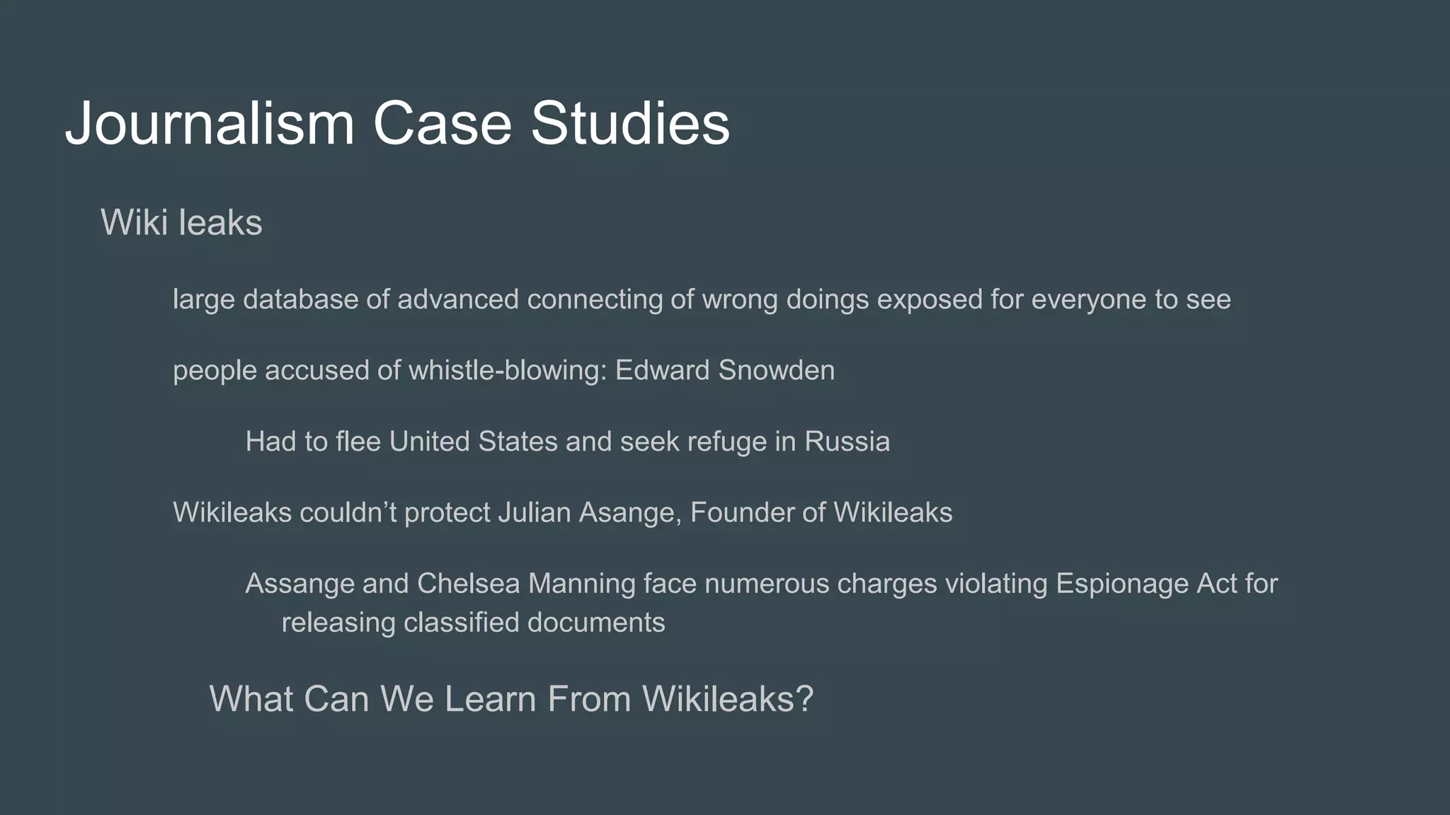Journalism Case Studies
Wiki leaks
large database of advanced connecting of wrong doings exposed for everyone to see
people accused of whistle-blowing: Edward Snowden
Had to flee United States and seek refuge in Russia
Wikileaks couldn’t protect Julian Asange, Founder of Wikileaks
Assange and Chelsea Manning face numerous charges violating Espionage Act for
releasing classified documents
What Can We Learn From Wikileaks?
 
