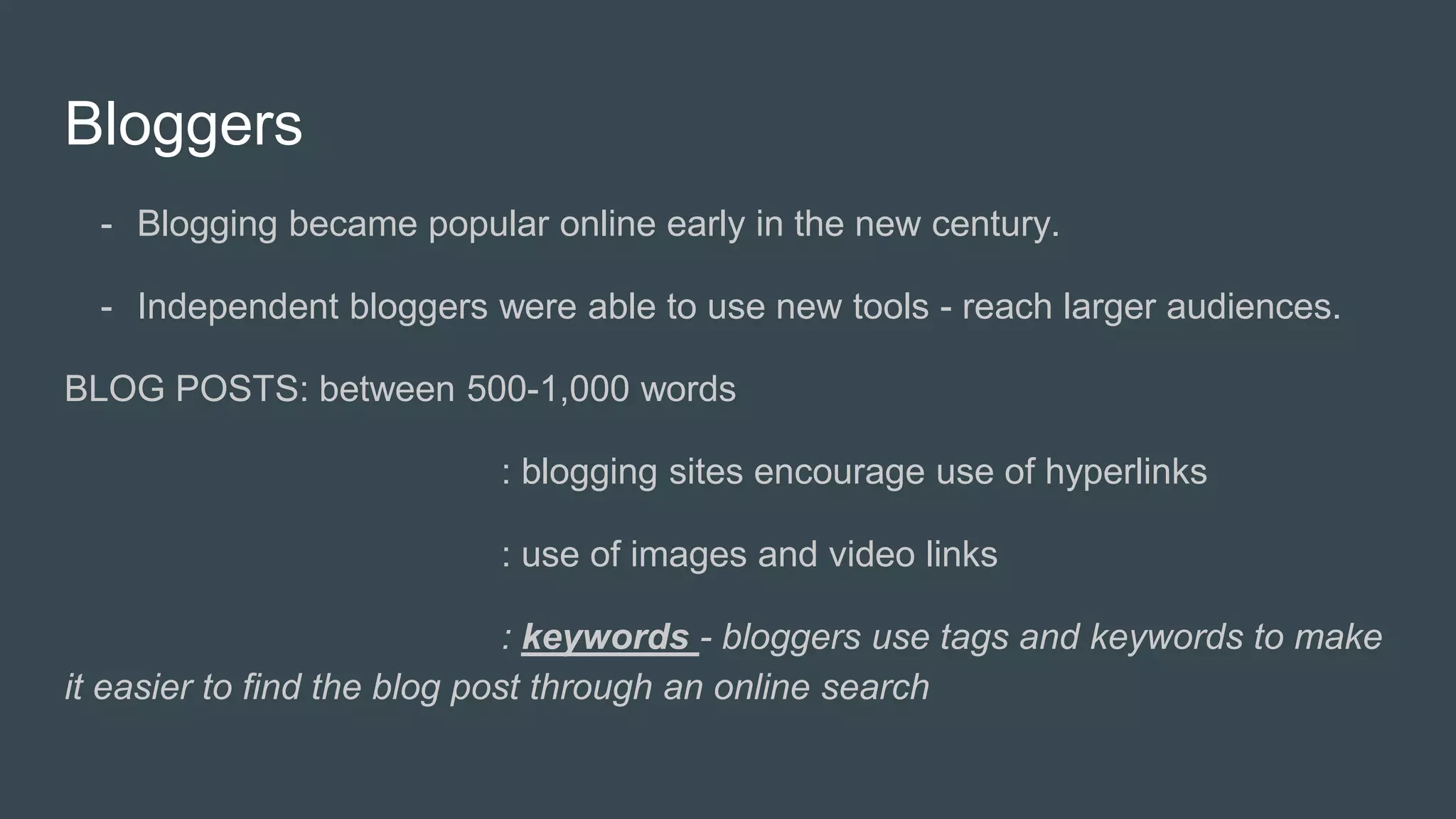 Bloggers
- Blogging became popular online early in the new century.
- Independent bloggers were able to use new tools - reach larger audiences.
BLOG POSTS: between 500-1,000 words
: blogging sites encourage use of hyperlinks
: use of images and video links
: keywords - bloggers use tags and keywords to make
it easier to find the blog post through an online search
 