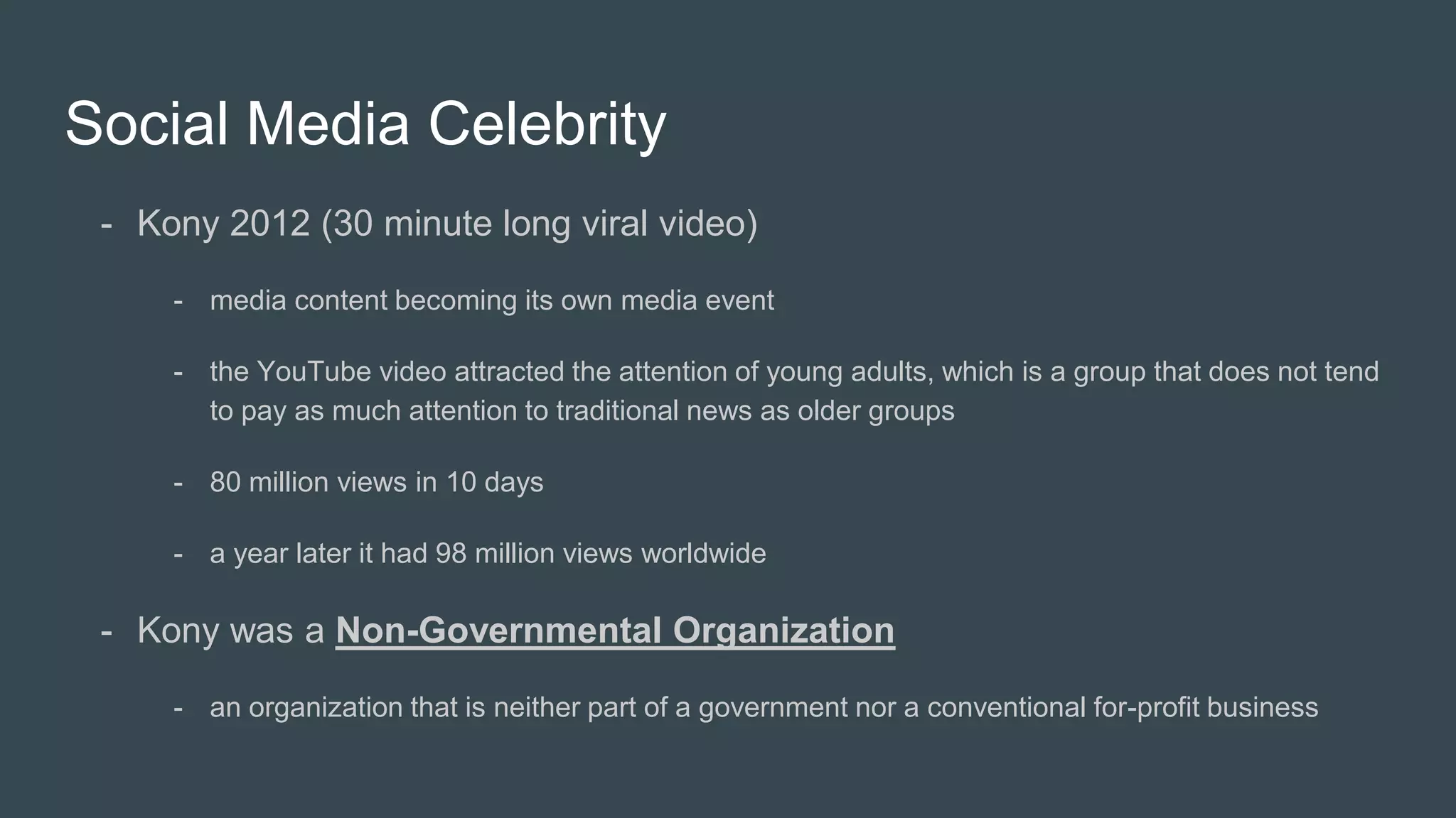 Social Media Celebrity
- Kony 2012 (30 minute long viral video)
- media content becoming its own media event
- the YouTube video attracted the attention of young adults, which is a group that does not tend
to pay as much attention to traditional news as older groups
- 80 million views in 10 days
- a year later it had 98 million views worldwide
- Kony was a Non-Governmental Organization
- an organization that is neither part of a government nor a conventional for-profit business
 